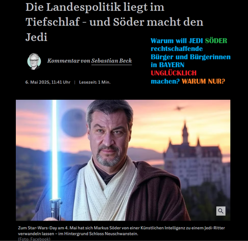 Screenshot 09.05.2025 JEDI SÖDER mit Lichtschwert und Schloss im Hintergrund
Bayerischer Rundfunk

https://www.br.de › nachrichten › bayern › soeder-warnt-cannabis-konsumenten-lieber-raus-aus-bayern,U5P4Xlx

Söder warnt Cannabis-Konsumenten: Lieber raus aus Bayern
26. Feb. 2024Ministerpräsident Söder will Cannabis-Konsumenten das Leben schwer machen: Bayern werde das vom Bundestag beschlossene Gesetz "extremst restriktiv" anwenden. Wer mit Cannabis glücklich werden wolle, sei außerhalb Bayerns besser aufgehoben. Über dieses Thema ...