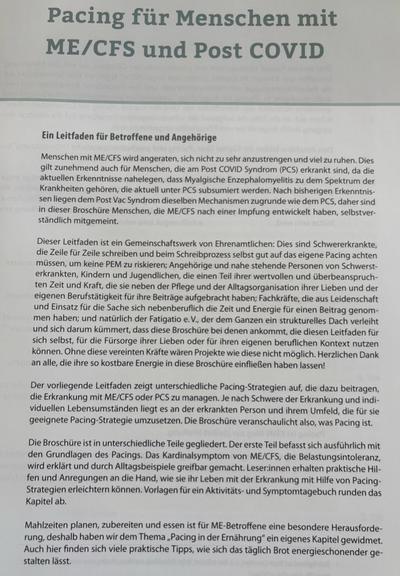 Pacing für Menschen mit ME/CFS und Post COVID

Ein Leitfaden für Betroffene und Angehörige

Menschen mit ME/CFS wird angeraten, sich nicht zu sehr anzustrengen und viel zu ruhen. Dies gilt zunehmend auch für Menschen, die am Post COVID Syndrom (PCS) erkrankt sind, da die aktuellen Erkenntnisse nahelegen, dass Myalgische Enzephalomyelitis zu dem Spektrum der Krankheiten gehören, die aktuell unter PCS subsumiert werden. Nach bisherigen Erkenntnis- sen liegen dem Post Vac Syndrom dieselben Mechanismen zugrunde wie dem PCS, daher sind in dieser Broschüre Menschen, die ME/CFS nach einer Impfung entwickelt haben, selbstver- ständlich mitgemeint.

Dieser Leitfaden ist ein Gemeinschaftswerk von Ehrenamtlichen: Dies sind Schwererkrankte, die Zeile für Zeile schreiben und beim Schreibprozess selbst gut auf das eigene Pacing achten müssen, um keine PEM zu riskieren; Angehörige und nahe stehende Personen von Schwerst- erkrankten, Kindern und Jugendlichen, die einen Teil ihrer wertvollen und überbeanspruch- ten Zeit und Kraft, die sie neben der Pflege und der Alltagsorganisation ihrer Lieben und der eigenen Berufstätigkeit für ihre Beiträge aufgebracht haben; Fachkräfte, die aus Leidenschaft und Einsatz für die Sache sich nebenberuflich die Zeit und Energie für einen Beitrag genom- men haben; und natürlich der Fatigatio e. V., der dem Ganzen ein strukturelles Dach verleiht und sich darum kümmert, dass diese Broschüre bei denen ankommt, die diesen Leitfaden für sich selbst, für die Fürsorg