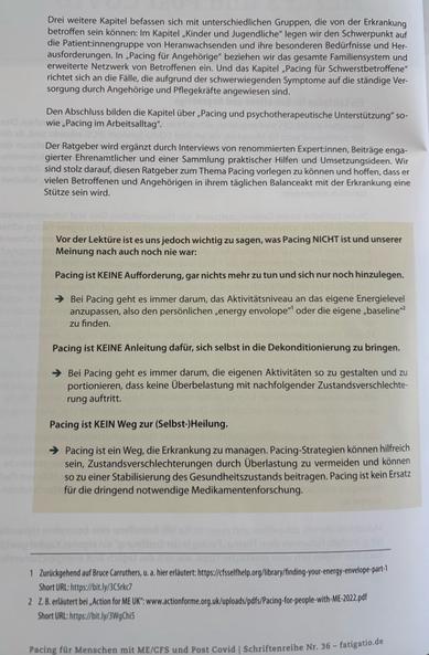 Drei weitere Kapitel befassen sich mit unterschiedlichen Gruppen, die von der Erkrankung betroffen sein können: Im Kapitel „Kinder und Jugendliche" legen wir den Schwerpunkt auf die Patient:innengruppe von Heranwachsenden und ihre besonderen Bedürfnisse und Her- ausforderungen. In „Pacing für Angehörige" beziehen wir das gesamte Familiensystem und erweiterte Netzwerk von Betroffenen ein. Und das Kapitel „Pacing für Schwerstbetroffene" richtet sich an die Fälle, die aufgrund der schwerwiegenden Symptome auf die ständige Ver- sorgung durch Angehörige und Pflegekräfte angewiesen sind.

Den Abschluss bilden die Kapitel über „Pacing und psychotherapeutische Unterstützung" so- wie „Pacing im Arbeitsalltag".

Der Ratgeber wird ergänzt durch Interviews von renommierten Expert:innen, Beiträge enga- gierter Ehrenamtlicher und einer Sammlung praktischer Hilfen und Umsetzungsideen. Wir sind stolz darauf, diesen Ratgeber zum Thema Pacing vorlegen zu können und hoffen, dass er vielen Betroffenen und Angehörigen in ihrem täglichen Balanceakt mit der Erkrankung eine Stütze sein wird.

Vor der Lektüre ist es uns jedoch wichtig zu sagen, was Pacing NICHT ist und unserer Meinung nach auch noch nie war:

Pacing ist KEINE Aufforderung, gar nichts mehr zu tun und sich nur noch hinzulegen.

→ Bei Pacing geht es immer darum, das Aktivitätsniveau an das eigene Energielevel anzupassen, also den persönlichen „energy envolope"¹ oder die eigene „baseline"2 zu finden.

Pacing ist KEINE Anleitung dafür, si