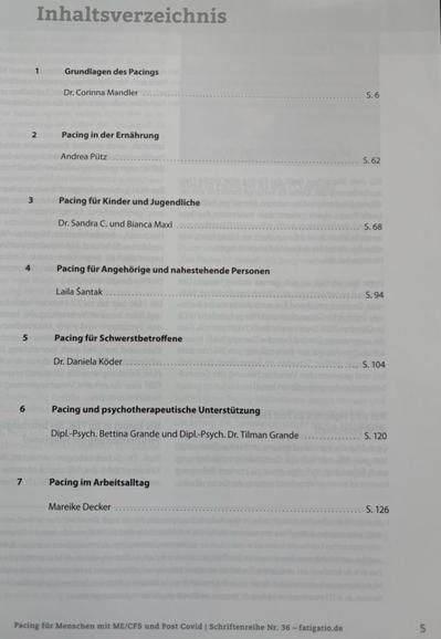 Inhaltsverzeichnis

1

Grundlagen des Pacings

Dr. Corinna Mandler

5.6

2

Pacing in der Ernährung

Andrea Pütz ..........

S.62

3

Pacing für Kinder und Jugendliche

Dr. Sandra C. und Bianca Maxl

S.68

4

Pacing für Angehörige und nahestehende Personen

Laila Šantak

S. 94

5

Pacing für Schwerstbetroffene

Dr. Daniela Köder

S. 104

6

Pacing und psychotherapeutische Unterstützung

Dipl.-Psych. Bettina Grande und Dipl.-Psych. Dr. Tilman Grande

S. 120

7

Pacing im Arbeitsalltag

Mareike Decker

S. 126

Pacing für Menschen mit ME/CFS und Post Covid | Schriftenreihe