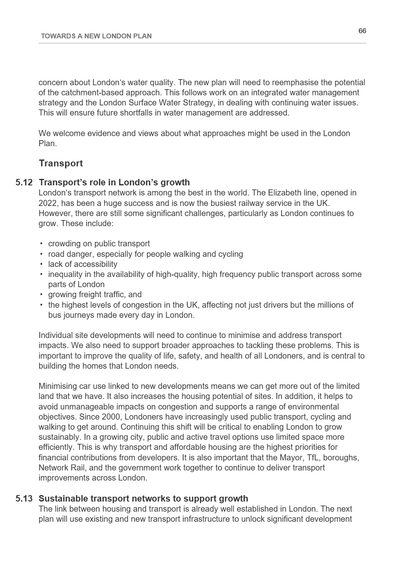 This image is a page from "Towards a New London Plan," labelled as page 66. The content addresses water quality issues in London and the importance of integrated water management. It then shifts to transport, covering sections 5.12 and 5.13. Section 5.12 explores the role of transport in London’s growth, noting the success of the Elizabeth line and ongoing issues such as crowding, road danger, and congestion. These challenges are summarised in a bulleted list. Section 5.13 highlights the importance of sustainable transport networks for growth, stressing the efficient use of space and the need for coordination among planning bodies. The page features a clear layout with distinct headings and a clean, professional appearance using black text on a white background.