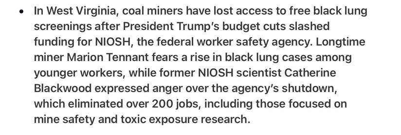 Arron Panas Perspective 5/9/2025

In West Virginia, coal miners have lost access to free black lung screenings after President Trump's budget cuts slashed funding for NIOSH, the federal worker safety agency. Longtime miner Marion Tennant fears arise in black lung cases among younger workers, while former NIOSH scientist Catherine Blackwood expressed anger over the agency's shutdown, which eliminated over 200 jobs, including those focused on mine safety and toxic exposure research.