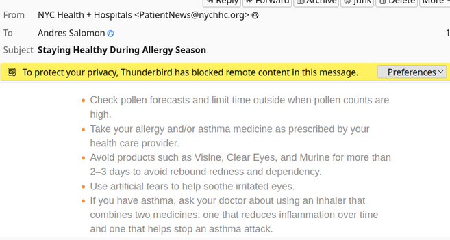 From: NYC Health + Hospitals <PatientNews@nychhc.org>
To: Andres Salomon
Subject: Staying Healthy During Allergy Season


*    Check pollen forecasts and limit time outside when pollen counts are high.
 *   Take your allergy and/or asthma medicine as prescribed by your health care provider.
 *   Avoid products such as Visine, Clear Eyes, and Murine for more than 2–3 days to avoid rebound redness and dependency.
 *   Use artificial tears to help soothe irritated eyes.
 *   If you have asthma, ask your doctor about using an inhaler that combines two medicines: one that reduces inflammation over time and one that helps stop an asthma attack.