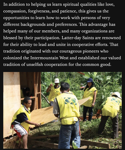 The text above an image reads:

"In addition to helping us learn spiritual qualities like love,
compassion, forgiveness, and patience, this gives us the
opportunities to learn how to work with persons of very
different backgrounds and preferences. This advantage has
helped many of our members, and many organizations are
blessed by their participation. Latter-day Saints are renowned
for their ability to lead and unite in cooperative efforts. That
tradition originated with our courageous pioneers who
colonized the Intermountain West and established our valued
tradition of unselfish cooperation for the common good."

The image is on brown-skinned people outdoors in a tropical setting building a house. There is no caption explaining who or where they are.

The context, in cause you aren't Woke™ enough, is that Oaks is gloating about having colonized the Intermountain West. Like, they already stole Utah, Arizona, Colorado, and Idaho, and here we are working on stealing wherever this is. All couched in values like love, compassion, and courage.