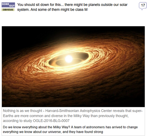 (Some Guy) via Fark
 
You should sit down for this... there might be planets outside our solar system. And some of them might be class M.
 
Nothing is as we thought - Harvard-Smithsonian Astrophysics Center reveals that super-Earths are more common and diverse in the Milky Way than previously thought, according to study OGLE-2016-BLG-0007.

Do we know everything about the Milky Way? A team of astronomers has arrived to change everything we know about our universe.