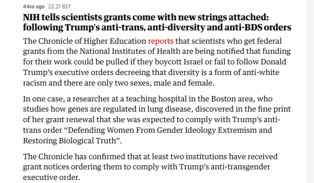 44mago 2221 85T

NIH tells scientists grants come with new strings attached:
following Trump's anti-trans, anti-diversity and anti-BDS orders
The Chronicle of Higher Education reports that scientists who get federal
grants from the National Institutes of Health are being notified that funding
for their work could be pulled if they boycott Israel or fail to follow Donald
Trump’s executive orders decreeing that diversity is a form of anti-white
racism and there are only two sexes, male and female.

In one case, a researcher at a teaching hospital in the Boston area, who
studies how genes are regulated in lung disease, discovered in the fine print
of her grant renewal that she was expected to comply with Trump’s anti-
trans order “Defending Women From Gender Ideology Extremism and
Restoring Biological Truth”.

The Chronicle has confirmed that at least two institutions have received
grant notices ordering them to comply with Trump's anti-transgender
executive order.