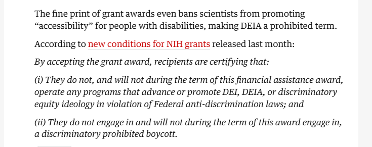 The fine print of grant awards even bans scientists from promoting
“accessibility” for people with disabilities, making DEIA a prohibited term.
According to new conditions for NIH grants released last month:

By accepting the grant award, recipients are certifying that:

(i) They do not, and will not during the term of this financial assistance award,
operate any programs that advance or promote DEI, DEIA, or discriminatory
equity ideology in violation of Federal anti-discrimination laws; and

(ii) They do not engage in and will not during the term of this award engage in,
a discriminatory prohibited boycott.