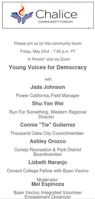 Please join us for this community forum

Friday, May 23rd  - 7:00 p.m. PT

  In Person* and via Zoom

Young Voices for Democracy


 with

Jada Johnson

Power California, Field Manager

Shu-Yen Wei

Run For Something, Western Regional Director  

Connie "Tie" Gutierrez

Thousand Oaks City Councilmember 

Ashley Orozco

Conejo Recreation & Park District Boardmember

Lizbeth Naranjo

Oxnard College Fellow with Buen Vecino

Moderator:
Mel Espinoza

Buen Vecino, Integrated Volunteer Engagement Organizer