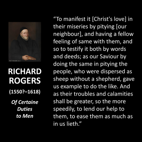 RICHARD ROGERS (1550?-1618) Of Certaine Duties to Men "To manifest it [Christ's lovel in their miseries by pitying lour neighbour, and having a fellow feeling of same with them, and so to testify it both by words and deeds; as our Saviour by doing the same in pitying the people, who were dispersed as sheep without a shepherd, gave us example to do the like. And as their troubles and calamities shall be greater, so the more speedily, to lend our help to them, to ease them as much as in us lieth."