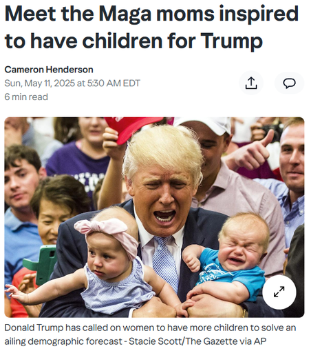Meet the Maga moms inspired to have children for Trump
Cameron Henderson
Sun, May 11, 2025 at 5:30 AM EDT
6 min read


Donald Trump with babies
Donald Trump has called on women to have more children to solve an ailing demographic forecast - Stacie Scott/The Gazette via AP