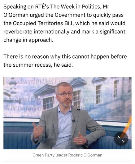 Speaking on RTE's The Week in Politics, Mr
O'Gorman urged the Government to quickly pass
the Occupied Territories Bill, which he said would
reverberate internationally and mark a significant
change in approach.
There is no reason why this cannot happen before
the summer recess, he said.

Green Party leader Roderic O'Gorman