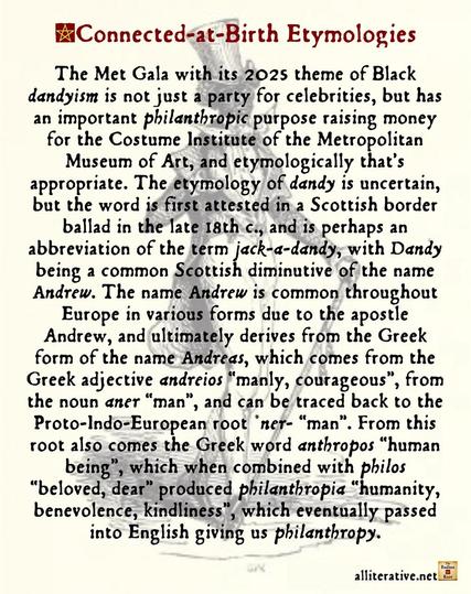The Met Gala with its 2025 theme of Black dandyism is not just a party for celebrities, but has an important philanthropic purpose raising money for the Costume Institute of the Metropolitan Museum of Art, and etymologically that’s appropriate. The etymology of dandy is uncertain, but the word is first attested in a Scottish border ballad in the late 18th c., and is perhaps an abbreviation of the term jack-a-dandy, with Dandy being a common Scottish diminutive of the name Andrew. The name Andrew is common throughout Europe in various forms due to the apostle Andrew, and ultimately derives from the Greek form of the name Andreas, which comes from the Greek adjective andreios “manly, courageous”, from the noun aner “man”, and can be traced back to the Proto-Indo-European root *ner- “man”. From this root also comes the Greek word anthropos “human being”, which when combined with philos “beloved, dear” produced philanthropia “humanity, benevolence, kindliness”, which eventually passed into English giving us philanthropy.