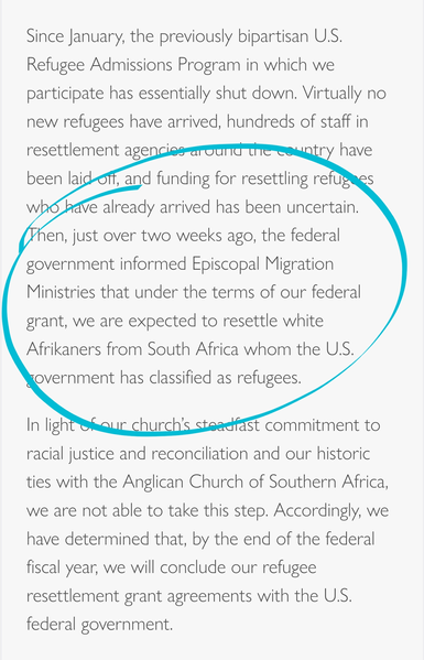 Since January, the previously bipartisan U.S. Refugee Admissions Program in which we participate has essentially shut down. Virtually no new refugees have arrived, hundreds of staff in resettlement agencies around the country have been laid off, and funding for resettling refugees who have already arrived has been uncertain. Then, just over two weeks ago, the federal government informed Episcopal Migration Ministries that under the terms of our federal grant, we are expected to resettle white Afrikaners from South Africa whom the U.S. government has classified as refugees.

In light of our church’s steadfast commitment to racial justice and reconciliation and our historic ties with the Anglican Church of Southern Africa, we are not able to take this step. Accordingly, we have determined that, by the end of the federal fiscal year, we will conclude our refugee resettlement grant agreements with the U.S. federal government.