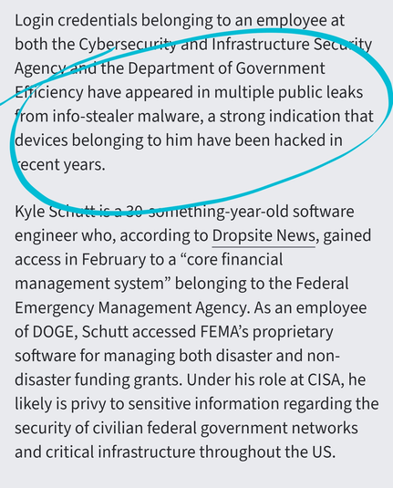 Login credentials belonging to an employee at both the Cybersecurity and Infrastructure Security Agency and the Department of Government Efficiency have appeared in multiple public leaks from info-stealer malware, a strong indication that devices belonging to him have been hacked in recent years.

Kyle Schutt is a 30-something-year-old software engineer who, according to Dropsite News, gained access in February to a “core financial management system” belonging to the Federal Emergency Management Agency. As an employee of DOGE, Schutt accessed FEMA’s proprietary software for managing both disaster and non-disaster funding grants. Under his role at CISA, he likely is privy to sensitive information regarding the security of civilian federal government networks and critical infrastructure throughout the US.