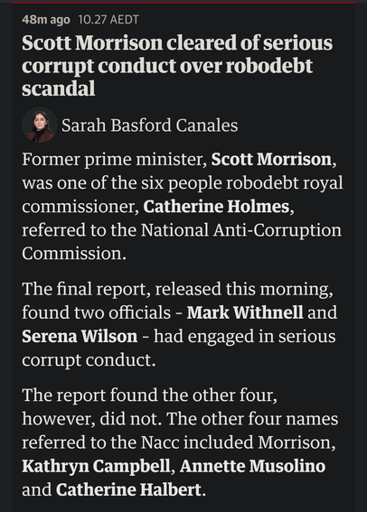 A story from the Guardian live feed. Headline: Scott Morrison cleared of serious corrupt conduct over Robodebt scandal

by Sarah Basford Canales

Body text: Former prime minister, Scott Morrison, was one of the six people robodebt royal commissioner, Catherine Holmes, referred to the National Anti-Corruption Commission.

The final report, released this morning, found two officials – Mark Withnell and Serena Wilson – had engaged in serious corrupt conduct.

The report found the other four, however, did not. The other four names referred to the Nacc included Morrison, Kathryn Campbell, Annette Musolino and Catherine Halbert.

Morrison’s failure to realise the bureaucratic advice was misleading, the report found, was due to both the social services and human services departments failing to advise him and other ministers that new laws were needed.

Campbell was one of two named by the Australia Public Service Commission in 2024 after it found 12 public servants, including Campbell and former department head Renée Leon, breached the code of conduct 97 times during their involvement in the robodebt program.