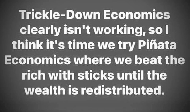 Trickle-Down Economics
clearly isn't working, so l
think it's time we try Pinata
Economics where we beat the
rich with sticks until the
wealth is redistributed.