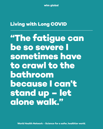 Teal World Health Network graphic with the whn.global logo at the top. Header: “Living with Long COVID”. Large quote: “The fatigue can be so severe I sometimes have to crawl to the bathroom because I can’t stand up – let alone walk.” Footer: “World Health Network - Science for a safer, healthier world.”