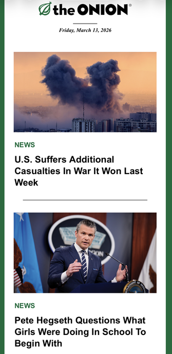 Ø the ONION®
Friday, March 13, 2026
NEWS
U.S. Suffers Additional
Casualties In War It Won Last
Week
NEWS
Pete Hegseth Questions What
Girls Were Doing In School To
Begin With