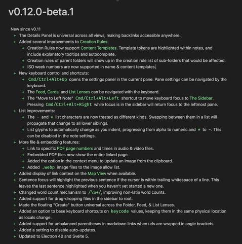 v0.12.0-beta.1
New since v0.11
+ The Details Panel is universal across all views, making backlinks accessible anywhere.
+ Added several improvements to Creation Rules:
+ Creation Rules now support Content Templates. Template tokens are highlighted within notes, and
include explanatory tooltips and autocomplete.
+ Creation rules of parent folders will show up in the creation rule list of sub-folders that would be affected.
+ ISO week numbers are now supported in name & content templates.
+ New keyboard control and shortcuts:
+ Cmd/Ctrl+Alt+Up opens the settings panel in the current pane. Pane settings can be navigated by the
keyboard.
+ The Feed, Cards, and List Lenses can be navigated with the keyboard.
+ The "Move to Left Note" Cmd/Ctrl+Alt+Left shortcut to move keyboard focus to The Sidebar.
Pressing Cmd/Ctrl+Alt+Right while focus is in the sidebar will return focus to the leftmost pane.
+ List improvements:
+ The - and * list characters are now treated as different kinds. Swapping between them in a list will
propagate that change to all lower siblings.
+ List glyphs to automatically change as you indent, progressing from alpha to numeric and * to - . This
can be disabled in the note settings.
+ More file & embedding features:
+ Link to specific PDF page numbers and times in audio & video files.
+ Embedded PDF files now show the entire linked page.
+ Added the option in the context menu to update an image from the clipboard.
+ Added . webp image files to the image allow lis