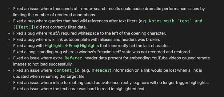 - Fixed an issue where thousands of in-note-search results could cause dramatic performance issues by
limiting the number of rendered annotations.
- Fixed a bug where queries that had wiki references after text filters (e.g. Notes with 'test' and
[[Test]]) did not correctly filter data.
- Fixed a bug where math required whitespace to the left of the opening character.
- Fixed a bug where wiki link autocomplete with aliases and headers was broken.
- Fixed a bug with Highlights → Emoji Highlights that incorrectly hid the last character.
- Fixed a long-standing bug where a window's "maximized" state was not recorded and restored.
- Fixed an issue where extra Referer header data present for embedding YouTube videos caused remote
images to not load successfully.
- Fixed an issue where content_id (e.g. #Header) information on a link would be lost when a link is
updated when renaming the target file.
- Fixed an issue where inline formatting could activate incorrectly. e.g. === will no longer trigger highlights.
- Fixed an issue where the text carat was hard to read in highlighted text.