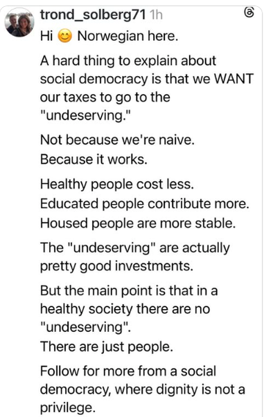 57 trond_solberg71 
Hi  Norwegian here.
A hard thing to explain about
social democracy is that we WANT our taxes to go to the
"undeserving."
Not because we're naive.
Because it works.
Healthy people cost less.
Educated people contribute more.
Housed people are more stable.
The "undeserving" are actually pretty good investments.
But the main point is that in a
healthy society there are no "undeserving".
There are just people.
Follow for more from a social
democracy, where dignity is not a privilege.
