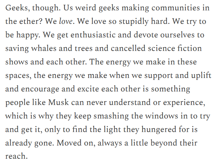 Excerpt from the linked article by Catherynne M. Valente:

Geeks, though. Us weird geeks making communities in the ether? We love. We love so stupidly hard. We try to be happy. We get enthusiastic and devote ourselves to saving whales and trees and cancelled science fiction shows and each other. The energy we make in these spaces, the energy we make when we support and uplift and encourage and excite each other is something people like Musk can never understand or experience, which is why they keep smashing the windows in to try and get it, only to find the light they hungered for is already gone. Moved on, always a little beyond their reach.