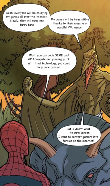 Spiderman panel, talking to Villain Pterodactyl, who says:

Ptero: "Soon everyone will be enjoying my games over the internet. Slowly, they will turn into furries. My games will be irressistible thanks to their massive CPU usage.

Spidey: "Wait, you can code SIMD and GPU compute and you enjoy it? With that technology, you could help cure cancer!"

Ptero: "But I don't *WANT* to cure cancer. I want to convert gamers into furries on the internet!"
