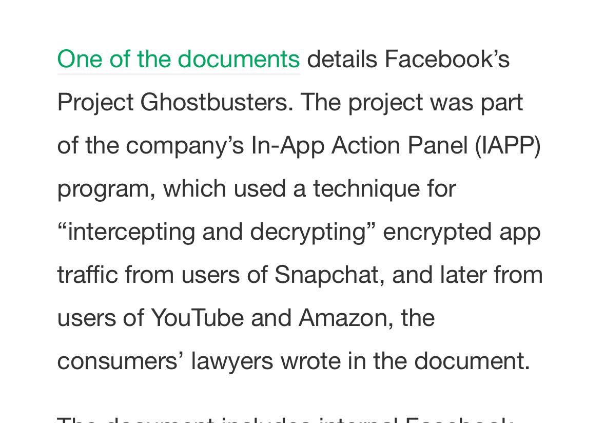 One of the documents details Facebook’s Project Ghostbusters. The project was part of the company’s In-App Action Panel (IAPP) program, which used a technique for “intercepting and decrypting” encrypted app traffic from users of Snapchat, and <br />later from users of YouTube and Amazon, the consumers’ lawyers wrote in the document.