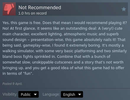 My steam review for the game "Sheepy: A Short Adventure" after 1.0 hours on record:

"Yes, this game is free. Does that mean I would recommend playing it? No! At first glance, it seems like an outstanding deal: A (very!) cute main character, excellent lighting, atmospheric music and superb sound design – presentation-wise, this game absolutely nails it! That being said, gameplay-wise, I found it extremely boring. It's mostly a walking simulator, with some very basic platforming and two simila…