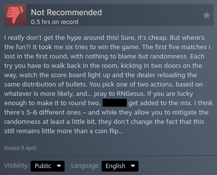My steam review for the game "Buckshot Roulette" after 0.5 hours on record:

"I really don't get the hype around this! Sure, it's cheap. But where's the fun?! It took me six tries to win the game. The first five matches I lost in the first round, with nothing to blame but randomness. Each try you have to walk back in the room, kicking in two doors on the way, watch the score board light up and the dealer reloading the same distribution of bullets. You pick one of two actions, based on whateve…
