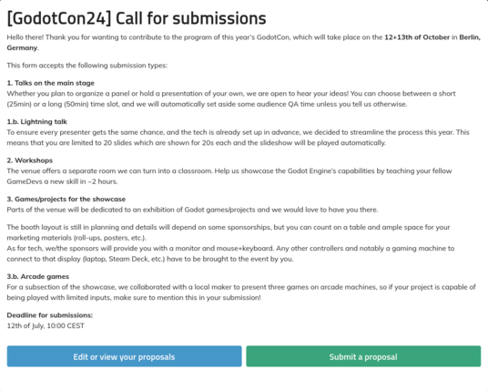 A screenshot of the call for submissions for this year's GodotCon, which will take place on the 12+13th of October in Berlin, Germany.

There will be:
- Talks on the main stage (25 or 50 minutes)
- Lightning talks (20x 20 second slildes)
- Workshops (~2 hours)
- Project Showcases
- Arcade Machines

The full text is longer than what this image description allows for, but you can read it here: https://talks.godotengine.org/godotcon-24/cfp