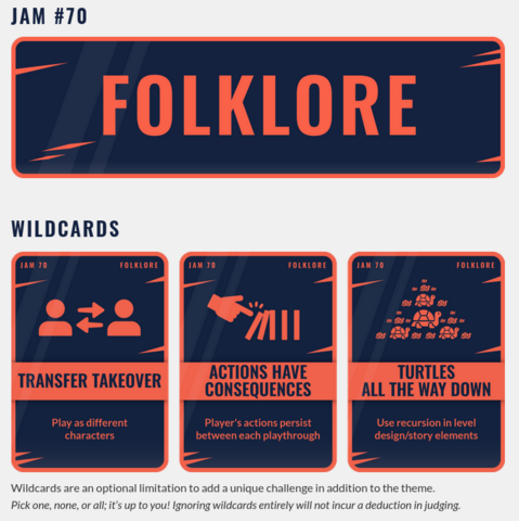 Godot Wild Jam 70

Theme: Folklore

Wildcards:
1) "Transfer Takeover": Play as different characters
2) "Actions Have Consequences": Player's actions persist between each playthrough
3) "Turtles All The Way Down": Use recursion in level design/story elements

(Wildcards are an optional limitation to add a unique challenge in addition to the theme.
Pick one, none, or all; it’s up to you! Ignoring wildcards entirely will not incur a deduction in judging.)