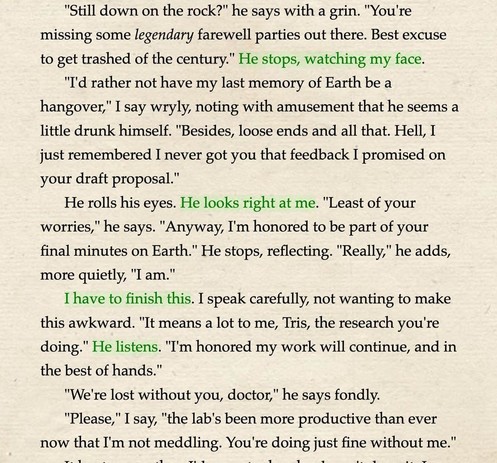Screenshot from Almost Goodbye showing story text: "Still down on the rock?" he says with a grin. "You're missing some legendary farewell parties out there. Best excuse to get trashed of the century." He stops, watching my face. "I'd rather not have my last memory of Earth be a hangover," I say wryly, noting with amusement that he seems a little drunk himself. "Besides, loose ends and all that. Hell, I just remembered I never got you that feedback I promised on your draft proposal." He rolls his eyes. He looks right at me. "Least of your worries," he says. "Anyway, I'm honored to be part of your final minutes on Earth." He stops, reflecting. "Really," he adds, more quietly, "I am." I have to finish this. I speak carefully, not wanting to make this awkward. "It means a lot to me, Tris, the research you're doing." He listens. "I'm honored my work will continue, and in the best of hands." "We're lost without you, doctor," he says fondly...