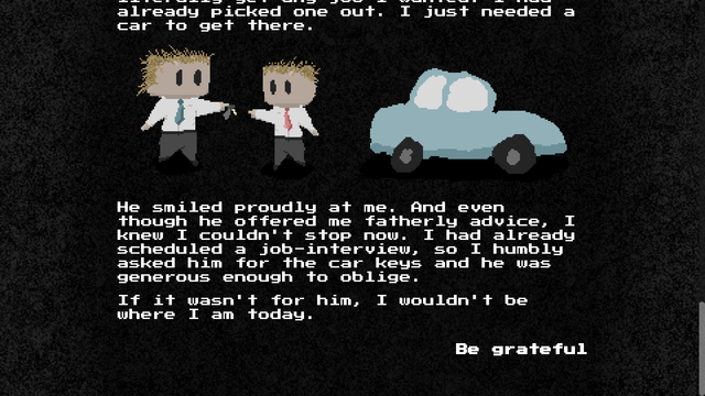Screenshot of a interactive novel. There is a pixel art of a father handing the keys for his car to his teenage son.

The text reads: "...already picked one out. I just needed a car to get there.

He smiled proudly at me. And even though he offered me fatherly advice, I knew I couldn't stop now. I had already scheduled a job-interview, so I humbly asked him for the car keys and he was generous enough to oblige.

If it wasn't for him, I wouldn't be where I am today."

The reader is presented with one choice: "Be grateful"