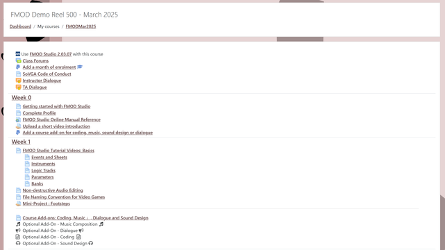 SoVGA.com #FMOD Studio #GameAudio course overview

Dashboard / My courses / FMODMar2025
FMOD Demo Reel 500 - March 2025

Use FMOD Studio 2.03.07 with this course
Class Forums
 Add a month of enrolment 
SoVGA Code of Conduct
Instructor Dialogue
TA Dialogue
Getting started with FMOD Studio
Complete Profile
FMOD Studio Online Manual Reference
Upload a short video introduction
 Add a course add-on for coding, music, sound design or dialogue
FMOD Studio Tutorial Videos: Basics
Events and Sheets
Instruments
Logic Tracks
Parameters
Banks
Non-destructive Audio Editing
File Naming Convention for Video Games
Mini-Project : Footsteps
Course Add-ons: Coding, Music ♩, Dialogue and Sound Design
 Optional Add-On - Music Composition 
 Optional Add-On - Dialogue 
 Optional Add-On - Coding 
 Optional Add-On - Sound Design 