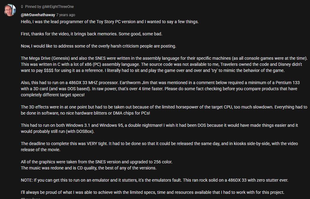 @MrDavehathaway 7 years ago

Hello, | was the lead programmer of the Toy Story PC version and | wanted to say a few things.
First, thanks for the video, it brings back memories. Some good, some bad.
Now, would like to address some of the overly harsh criticism people are posting.
‘The Mega Drive (Genesis) and also the SNES were written in the assembly language for their specific machines (as all console games were at the time).
“This was written in C with a lot of x86 (PC) assembly language. The source code was not available to me, Travelers owned the code and Disney didn't
want to pay $$$6 for using it as a reference. 1 literally had to sit and play the game over and over and ‘ry’ to mimic the behavior of the game.
‘Also, this had to run on a 486DX 33 MHZ processor. Earthworm Jim that was mentioned in a comment below required a minimum of a Pentium 133
with a 3D card (and was DOS based). In raw power, that's over 4 time faster. Please do some fact checking before you compare products that have
completely different target specs!
“The 3D effects were in at one point but had to be taken out because of the limited horsepower of the target CPU, too much slowdown. Everything had to
be done in software, no nice hardware blitters or DMA chips for PCs!
This had to run on both Windows 3.1 and Windows 95, a double nightmare! | wish it had been DOS because it would have made things easier and it
‘would probably still run (with DOSBox).
(rest of text was removed due to ALT limitations)

