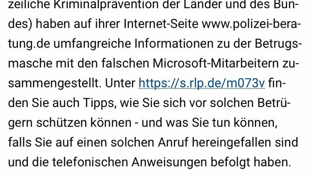 zeiliche Kriminalpravention der Lander und des Bun-
des) haben auf ihrer Internet-Seite www.polizei-bera-
tung. de umfangreiche Informationen zu der Betrugs-
masche mit den falschen Microsoft-Mitarbeitern zu-
sammengestellt. Unter https://s.rlp.de/m073v fin-
den Sie auch Tipps, wie Sie sich vor solchen Betrü-
gern schützen können - und was Sie tun können,
falls Sie auf einen solchen Anruf hereingefallen sind
und die telefonischen Anweisungen befolgt haben.