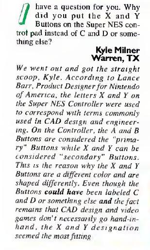 Nintendo Power letter:
I have a question for you. Why did you put the X and Y Buttons on the Super NES control pad instead of C and D or something else?
Kyle Milner Warren, TX


We went out and got the straight scoop, Kyle. According to Lance Barr, Product Designer for Nintendo of America, the letters X and Y on the Super NES Controller were used to correspond with terms commonly used in CAD design and engineering. On the Controller, the A and B Buttons are considered the "primary" buttons whil…