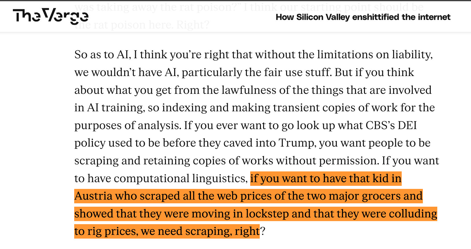 So as to AI, I think you’re right that without the limitations on liability, we wouldn’t have AI, particularly the fair use stuff. But if you think about what you get from the lawfulness of the things that are involved in AI training, so indexing and making transient copies of work for the purposes of analysis. If you ever want to go look up what CBS’s DEI policy used to be before they caved into Trump, you want people to be scraping and retaining copies of works without permission. If you want to have computational linguistics, if you want to have that kid in Austria who scraped all the web prices of the two major grocers and showed that they were moving in lockstep and that they were colluding to rig prices, we need scraping, right?