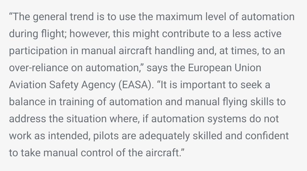 “The general trend is to use the maximum level of automation during flight; however, this might contribute to a less active participation in manual aircraft handling and, at times, to an over-reliance on automation,” says the European Union Aviation Safety Agency (EASA). “It is important to seek a balance in training of automation and manual flying skills to address the situation where, if automation systems do not work as intended, pilots are adequately skilled and confident to take manual control of the aircraft.”