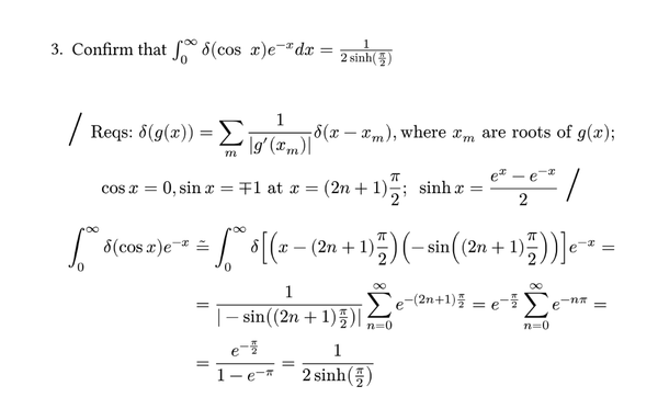1.5(c) Confirm that $integral_0^infinity delta(cos space x) e^(-x) d x = 1 / (2 sinh(pi / 2))$
\

$
  #big_slash
  "Reqs:" delta(g(x)) = sum_m 1 / (|g'(x_m)|) delta (x - x_m), "where" x_m "are roots of" g(x);\
  cos x = 0, sin x = minus.plus 1 "at" x = (2n + 1) pi/2; space sinh x = (e^x - e^(-x)) / 2
  #big_slash
$

$
  integral_0^infinity delta (cos x) e^(-x) & tilde(eq)
  integral_0^infinity delta[(x - (2n +1) pi/2)(-sin((2n + 1)pi/2))] e^(-x) = \
  & = 1 / (|-sin((2n + 1) pi/2…