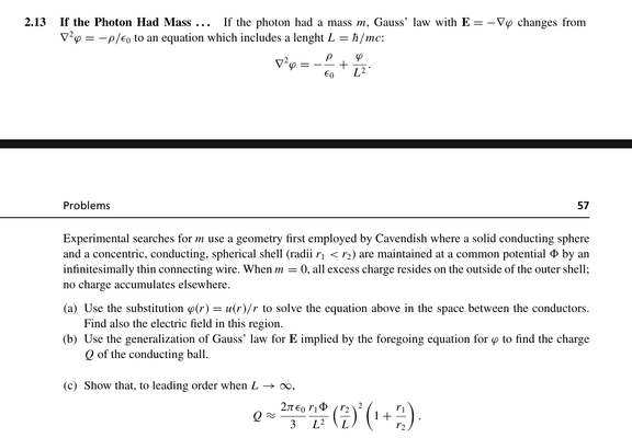 Problem 2.13 from Zangwill - Modern Electrodynamics

If the Photon Had Mass . . . If the photon had a mass m, Gauss’ law with E = −∇ϕ changes from∇ 2 ϕ = −ρ/ 0 to an equation which includes a lenght L = h/mc:
Experimental searches for m use a geometry first employed by Cavendish where a solid conducting sphere and a concentric, conducting, spherical shell (radii r1 < r2) are maintained at a common potential by an infinitesimally thin connecting wire. When m = 0, all excess charge resides on the…