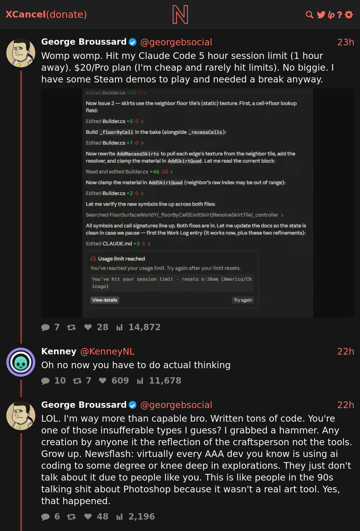 Minor retrogaming celebrity George Broussard having a public mental breakdown after a "5 hour session" with Claude Code.

Screenshot from the site "Xcancel", depicting part of a thread from former Twitter. It reads:

User "George Broussard":
Womp womp. Hit my Claude Code 5 hour session limit (1 hour away). $20/Pro plan (I'm cheap and rarely hit limits). No biggie. I have some Steam demos to play and needed a break anyway. 
[Screenshot of some Claude output, with a section "Usage limit reached" at the end]

User "Kenney":
Oh no now you have to do actual thinking

User "George Broussard":
LOL. I'm way more than capable bro. Written tons of code. You're one of those insufferable types I guess? I grabbed a hammer. Any creation by anyone it the reflection of the craftsperson not the tools. Grow up. Newsflash: virtually every AAA dev you know is using ai coding to some degree or knee deep in explorations. They just don't talk about it due to people like you. This is like people in the 90s talking shit about Photoshop because it wasn't a real art tool. Yes, that happened.

Link: https://xcancel.com/georgebsocial/status/2084945702845571517#m