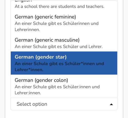 At a school there are students and teachers.
German (generic feminine)
An einer Schule gibt es Schülerinnen und
Lehrerinnen.
German (generic masculine)
An einer Schule gibt es Schüler und Lehrer.
German (gender star)
An einer Schule gibt es Schüler*innen und
Lehrer*innen.
German (gender colon)
An einer Schule gibt es Schüler:innen und
Lehrer:innen.
Select option
