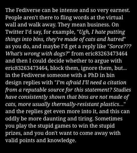 Screengrab of blog post: “The Fediverse can be intense and so very earnest.
People aren't there to fling words at the virtual
wall and walk away. They mean business. On
Twitter I'd say, for example, "Ugh, I hate putting
things into bins, they're made of cats and hatred"
as you do, and maybe I'd get a reply like "Sorce???
What's wrong with dogs?" from eric83263473464
and then I could decide whether to argue with
eric83263473464, block them, ignore them, but...
in the Fediverse someone with a PhD in bin
design replies with "I'm afraid I'll need a citation
from a reputable source for this statement? Studies
have consistently shown that bins are not made of
cats, more usually thermally-resistant plastics.."
and the replies get even more into it, and this can
oddly be more daunting and tiring. Sometimes
you play the stupid games to win the stupid
prizes, and you don't want to come away with
valid points and knowledge.”