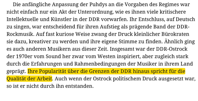 Die anfängliche Anpassung der Puhdys an die Vorgaben des Regimes war nicht einfach nur ein Akt der Unterordnung, wie es ihnen viele kritischere Intellektuelle und Künstler in der DDR vorwarfen. Ihr Entschluss, auf Deutsch zu singen, war entscheidend für ihren Aufstieg als prägende Band der DDR- Rockmusik. Auf fast kuriose Weise zwang der Druck kleinlicher Bürokraten sie dazu, kreativer zu werden und ihre eigene Stimme zu finden. Ähnlich ging es auch anderen Musikern aus dieser Zeit. Insgesamt war der DDR-Ostrock der 1970er vom Sound her zwar vom Westen inspiriert, aber zugleich stark durch die Erfahrungen und Rahmenbedingungen der Musiker in ihrem Land geprägt. Ihre Popularität über die Grenzen der DDR hinaus spricht für die Qualität der Arbeit. Auch wenn der Ostrock politischem Druck ausgesetzt war, so ist er nicht durch ihn entstanden.