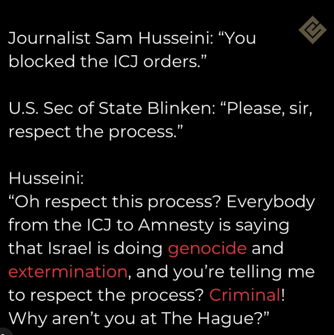 Journalist Sam Husseini: “You blocked the ICJ orders.”

U.S. Sec of State Blinken: “Please, sir, respect the process.”

Husseini:
“Oh respect this process? Everybody from the ICJ to Amnesty is saying that Israel is doing genocide and extermination, and you're telling me to respect the process? Criminal! Why aren't you at The Hague? Why aren't you at The Hague?”