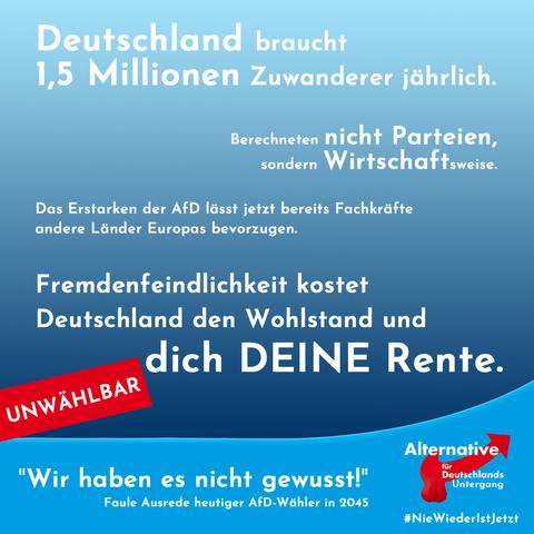 Deutschland braucht 1,5 Millionen Zuwanderer jährlich. Berechneten nicht Parteien, sondern Wirtschaftsweise.
Das Erstarḱen der AfD lässt jetzt bereits Fachkräfte andere Länder Europas bevorzugen.
Fremdenfeinlichkeit kostet Deutschland den Wohnstand und dich deine Rente.

Rechte Schlagworte, wie Deutschland und Rente, groß hervorgehoben.

Blaue Hintergründe im Stil der afd, roter Balken mit weißem: "Unwählbar", verändertes Logo, mit Hoden am Pfeil: "Alternative für Deutschlands Untergang".