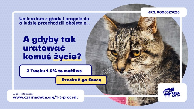 Obrazek z prośbą o przekazanie 1,5% podatku dochodowego dla Czarnej Owcy Pana Kota. Na liliowym tle, po prawej zdjęcie burej kotki o imieniu Babu-san, znalezionej przez nas ubiegłego lata w stanie skrajnego wyczerpania i odwodnienia. Ważyła wtedy ledwie 2 kg i jedną łapą była już pod "drugiej stronie". Po lewej tekst: Umierałam z głodu i pragnienia, a ludzie przechodzili obojętnie... A gdyby tak uratować komuś życie? Z Twoim 1,5% to możliwe. Przekaż go Owcy.