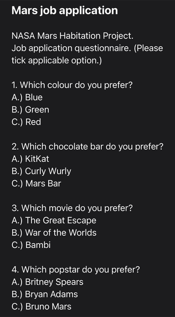 Mars job application NASA Mars Habitation Project. Job application questionnaire. (Please tick applicable option.) 1. Which colour do you prefer? A.) Blue B.) Green C.) Red 2. Which chocolate bar do you prefer? A.) KitKat B.) Curly Wurly C.) Mars Bar 3. Which movie do you prefer? A.) The Great Escape B.) War of the Worlds C.) Bambi 4. Which popstar do you prefer? A.) Britney Spears B.) Bryan Adams C.) Bruno Mars